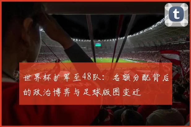 世界杯扩军至48队：名额分配背后的政治博弈与足球版图变迁