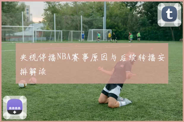 央视停播NBA赛事原因与后续转播安排解读