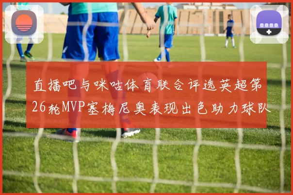 直播吧与咪咕体育联合评选英超第26轮MVP塞梅尼奥表现出色助力球队