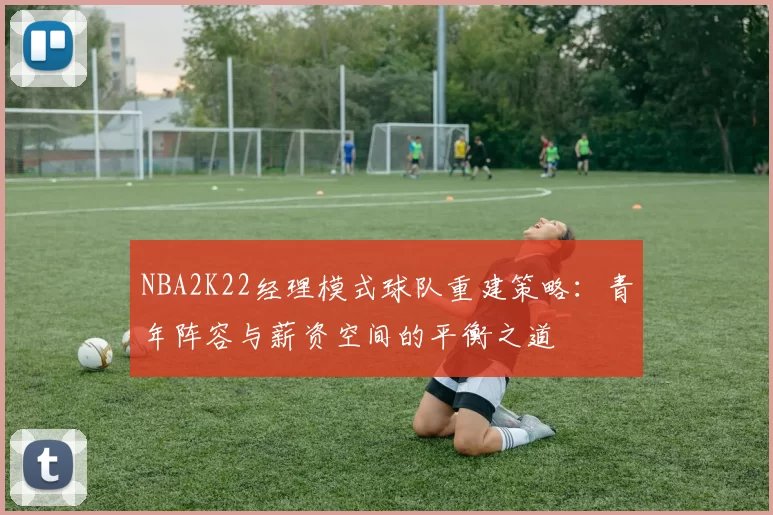 NBA2K22经理模式球队重建策略：青年阵容与薪资空间的平衡之道