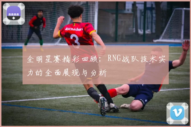 全明星赛精彩回顾：RNG战队技术实力的全面展现与分析