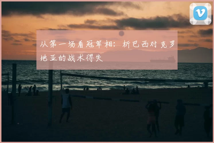 从第一场看冠军相：析巴西对克罗地亚的战术得失