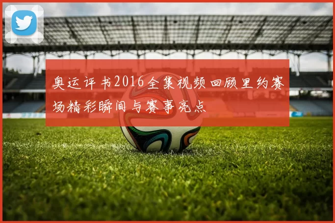 奥运评书2016全集视频回顾里约赛场精彩瞬间与赛事亮点