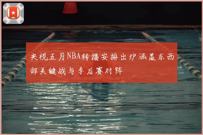 央视五月NBA转播安排出炉涵盖东西部关键战与季后赛对阵