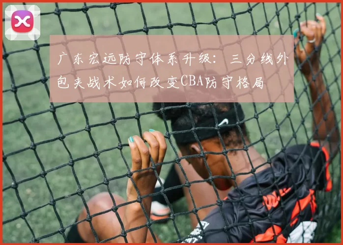 广东宏远防守体系升级：三分线外包夹战术如何改变CBA防守格局