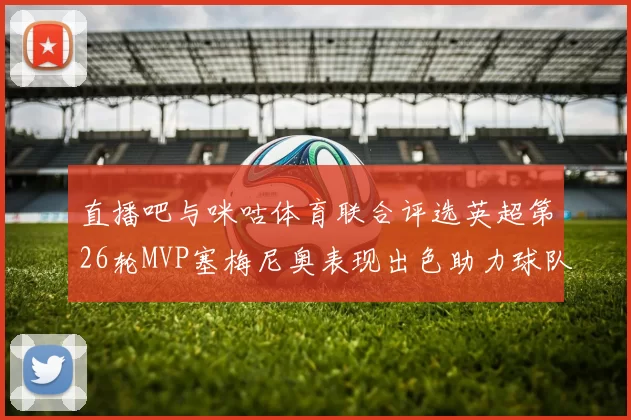 直播吧与咪咕体育联合评选英超第26轮MVP塞梅尼奥表现出色助力球队