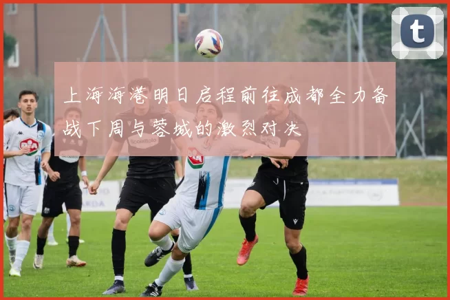 上海海港明日启程前往成都全力备战下周与蓉城的激烈对决