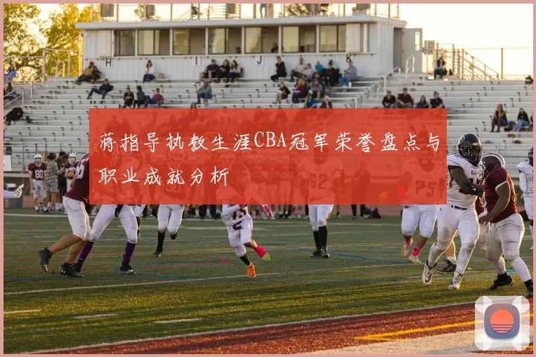 蒋指导执教生涯CBA冠军荣誉盘点与职业成就分析