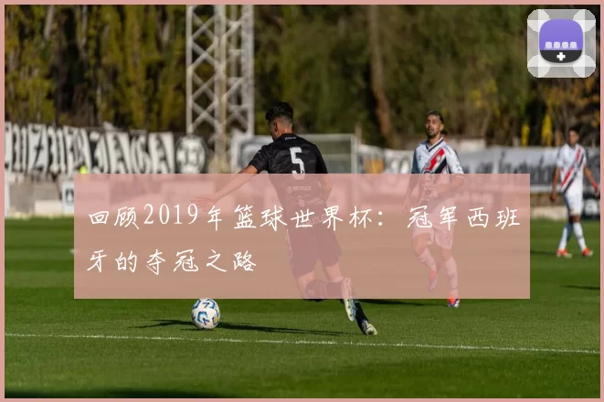 回顾2019年篮球世界杯:冠军西班牙的夺冠之路