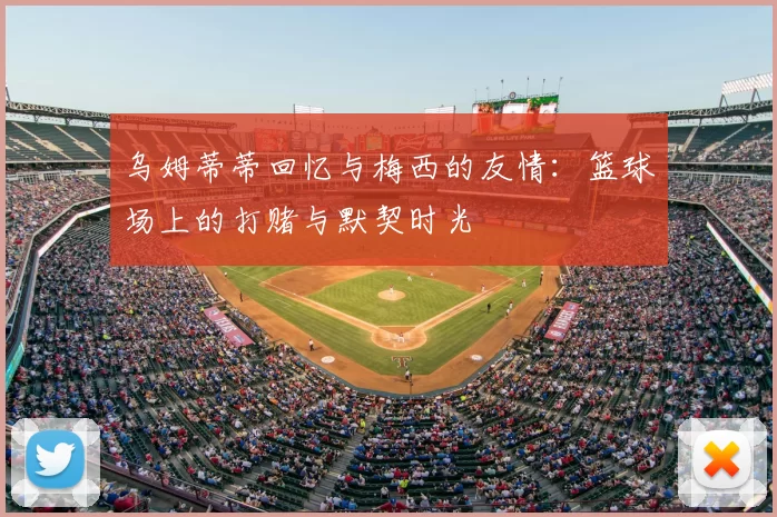 乌姆蒂蒂回忆与梅西的友情:篮球场上的打赌与默契时光