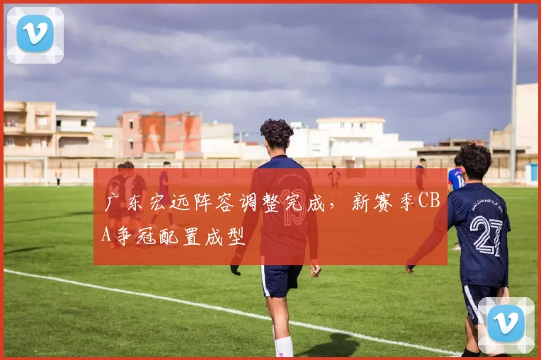 广东宏远阵容调整完成，新赛季CBA争冠配置成型