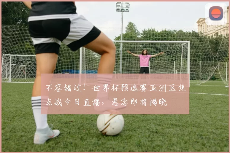 不容错过！世界杯预选赛亚洲区焦点战今日直播，悬念即将揭晓