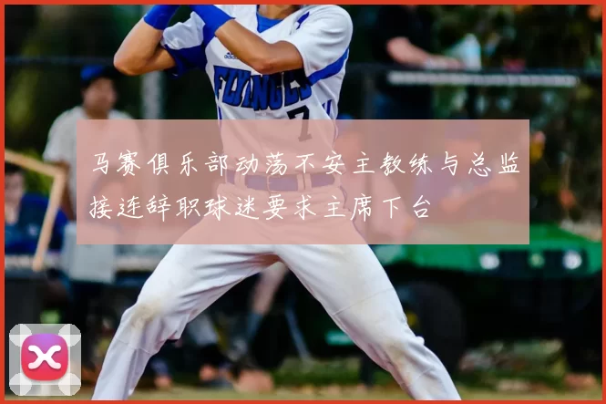 马赛俱乐部动荡不安主教练与总监接连辞职球迷要求主席下台